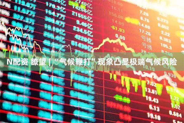 N配资 瞭望 | “气候鞭打”现象凸显极端气候风险