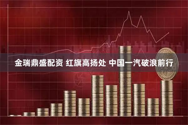 金瑞鼎盛配资 红旗高扬处 中国一汽破浪前行