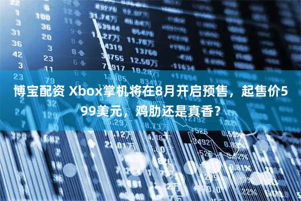 博宝配资 Xbox掌机将在8月开启预售，起售价599美元，鸡肋还是真香？