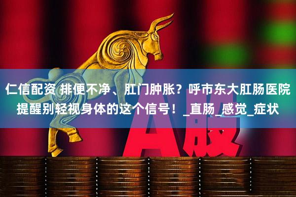 仁信配资 排便不净、肛门肿胀？呼市东大肛肠医院提醒别轻视身体的这个信号！_直肠_感觉_症状