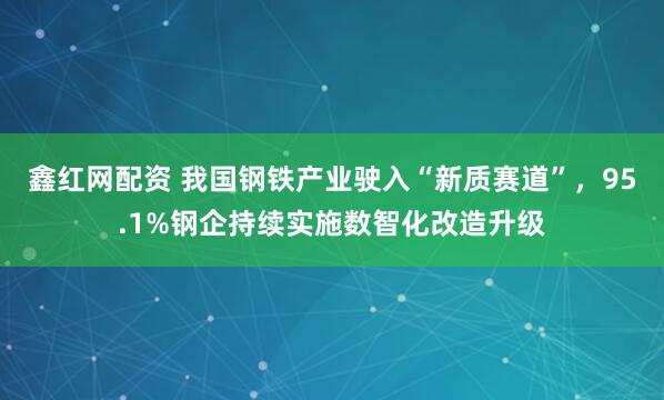 鑫红网配资 我国钢铁产业驶入“新质赛道”，95.1%钢企持续实施数智化改造升级