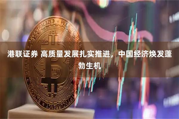 港联证券 高质量发展扎实推进，中国经济焕发蓬勃生机