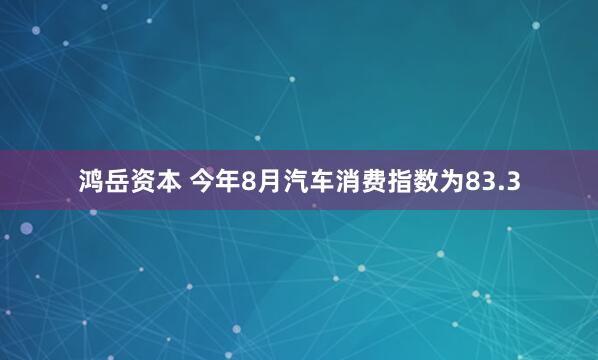 鸿岳资本 今年8月汽车消费指数为83.3