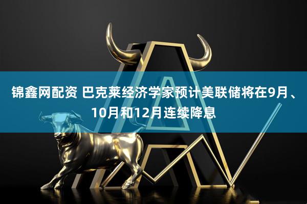 锦鑫网配资 巴克莱经济学家预计美联储将在9月、10月和12月连续降息