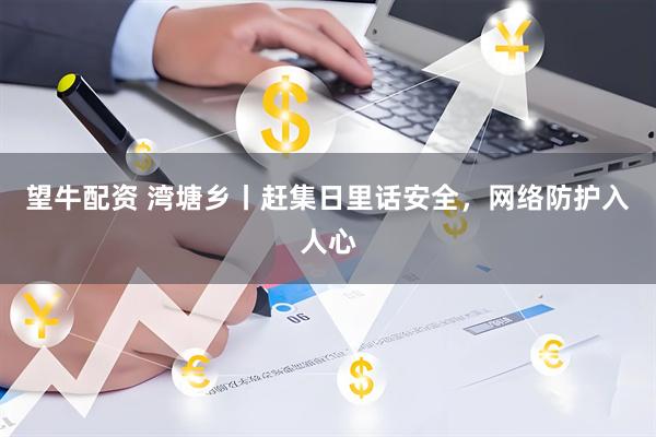 望牛配资 湾塘乡丨赶集日里话安全，网络防护入人心
