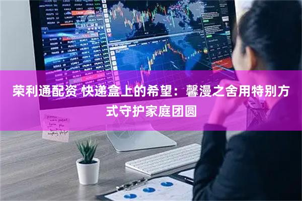 荣利通配资 快递盒上的希望：馨漫之舍用特别方式守护家庭团圆