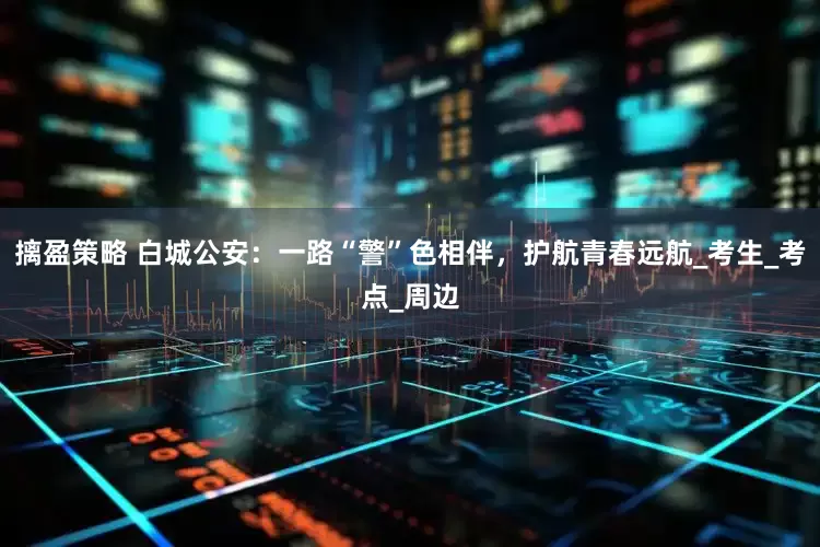 摛盈策略 白城公安：一路“警”色相伴，护航青春远航_考生_考点_周边