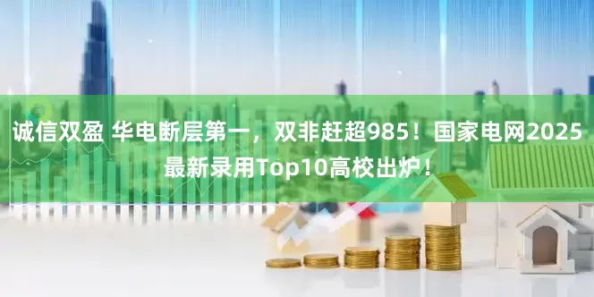 诚信双盈 华电断层第一，双非赶超985！国家电网2025最新录用Top10高校出炉！