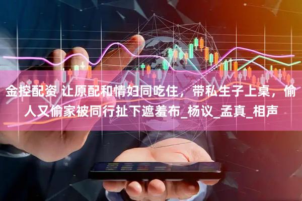 金控配资 让原配和情妇同吃住，带私生子上桌，偷人又偷家被同行扯下遮羞布_杨议_孟真_相声