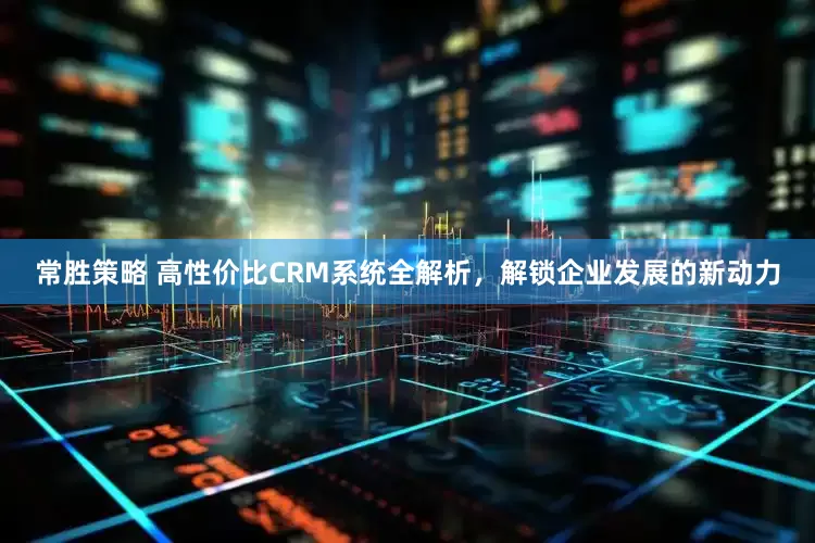 常胜策略 高性价比CRM系统全解析，解锁企业发展的新动力