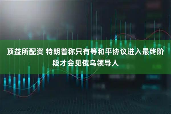 顶益所配资 特朗普称只有等和平协议进入最终阶段才会见俄乌领导人